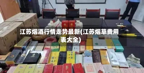江苏烟酒行情走势最新(江苏烟草费用表大全)