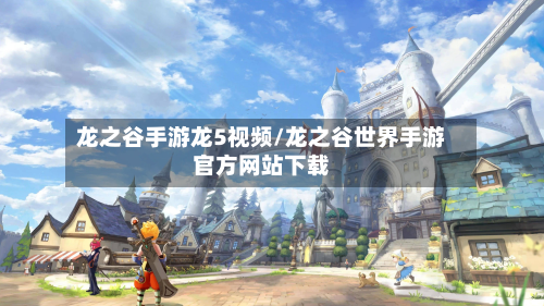 龙之谷手游龙5视频/龙之谷世界手游官方网站下载