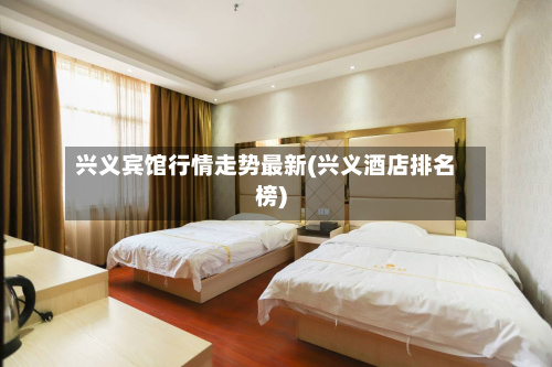 兴义宾馆行情走势最新(兴义酒店排名榜)-第2张图片