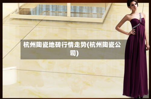 杭州陶瓷地砖行情走势(杭州陶瓷公司)-第2张图片