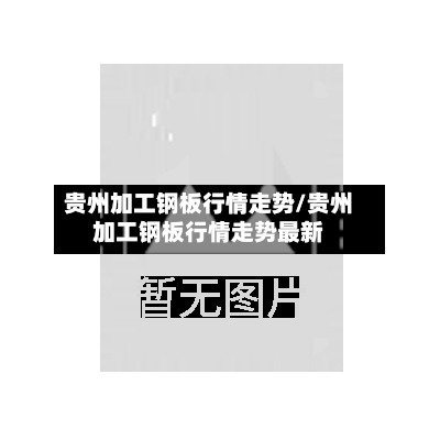 贵州加工钢板行情走势/贵州加工钢板行情走势最新