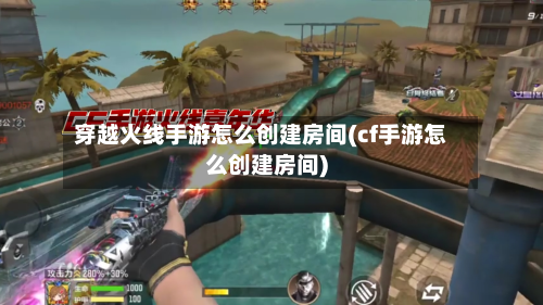 穿越火线手游怎么创建房间(cf手游怎么创建房间)